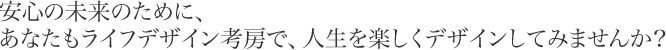 安心の未来のために、あなたもライフデザイン考房で、人生を楽しくデザインしてみませんか？